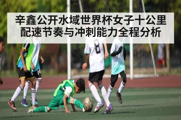 辛鑫公开水域世界杯女子十公里配速节奏与冲刺能力全程分析