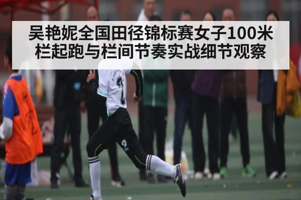 吴艳妮全国田径锦标赛女子100米栏起跑与栏间节奏实战细节观察